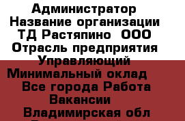 Администратор › Название организации ­ ТД Растяпино, ООО › Отрасль предприятия ­ Управляющий › Минимальный оклад ­ 1 - Все города Работа » Вакансии   . Владимирская обл.,Вязниковский р-н